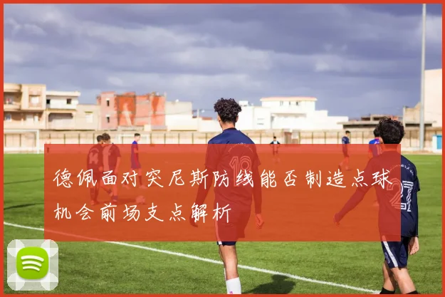 德佩面对突尼斯防线能否制造点球机会前场支点解析