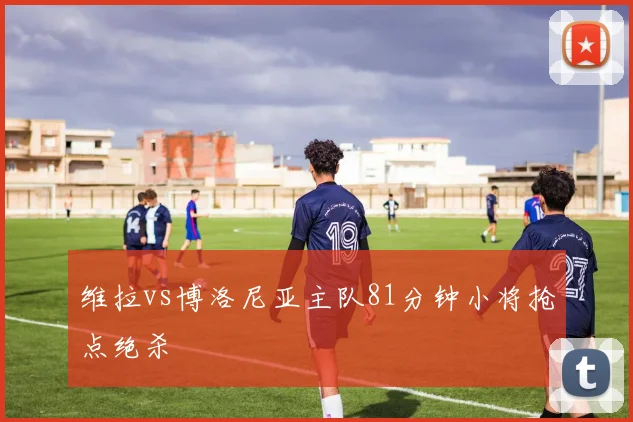 维拉vs博洛尼亚主队81分钟小将抢点绝杀