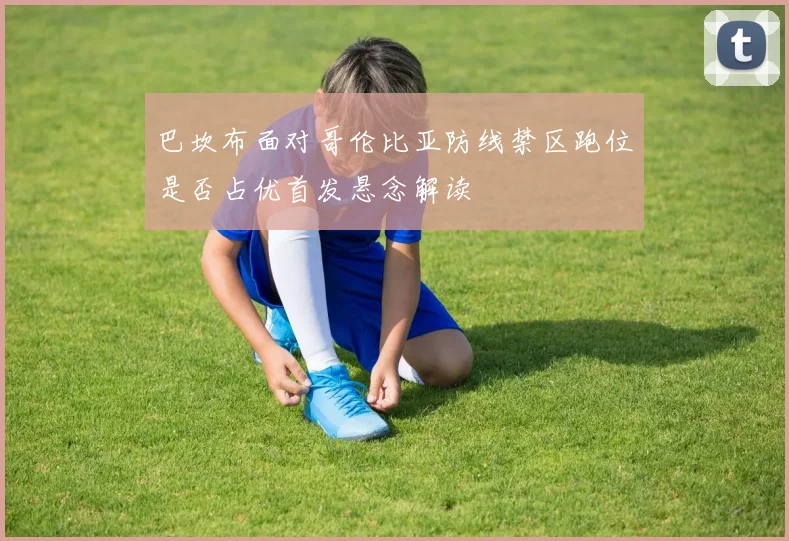 巴坎布面对哥伦比亚防线禁区跑位是否占优首发悬念解读