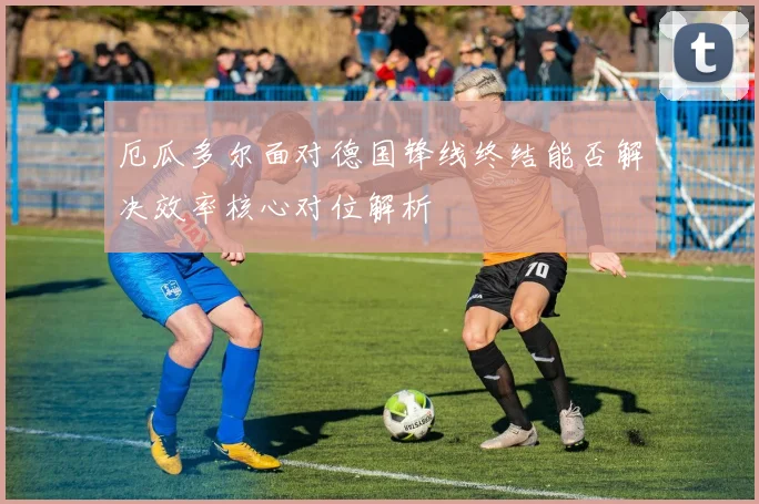 厄瓜多尔面对德国锋线终结能否解决效率核心对位解析